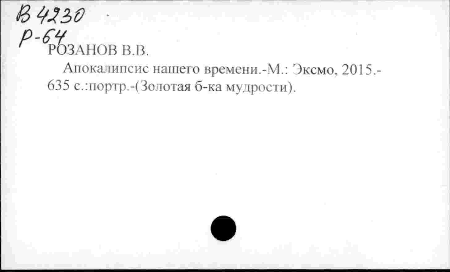 ﻿И Щ2>0
Р ГОЗАНОВ в.в.
Апокалипсис нашего времени.-М.: Эксмо, 2015,-635 с.:портр.-(Золотая б-ка мудрости).